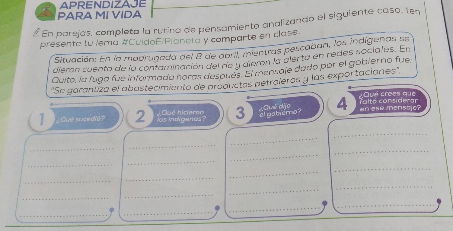 APRENDIZAJE 
PARA MI VIDA 
En parejas, completa la rutina de pensamiento analizando el siguiente caso, ten 
presente tu lema #CuidoElPlaneta y comparte en clase. 
Situación: En la madrugada del 8 de abril, mientras pescaban, los indígenas se 
dieron cuenta de la contaminación del río y dieron la alerta en redes sociales. En 
Quito, la fuga fue informada horas después. El mensaje dado por el gobierno fue: 
"Se garantiza el abastecimiento de productos petroleros y las exportaciones”. 
¿Qué crees que 
¿Qué dijo 
4 faltó considerar 
Qué hicieron 3 el gobierno? en ese mensaje? 
1 ¿Qué sucedió? 2 los indigenas? 
_ 
_ 
_ 
_ 
_ 
_ 
_ 
_ 
_ 
_ 
_ 
_ 
_ 
_ 
_ 
_ 
_ 
_ 
_ 
_