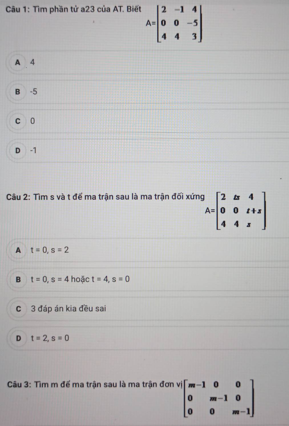 Tìm phần tử a23 của AT. Biết
A=beginbmatrix 2&-1&4 0&0&-5 4&4&3endbmatrix
A 4
B -5
c 0
D -1
Câu 2: Tìm s và t để ma trận sau là ma trận đối xứng
A=beginbmatrix 2&zx&4 0&0&z+z 4&4&zendbmatrix
A t=0, s=2
B t=0, s=4 hoặc t=4, s=0
c 3 đáp án kia đều sai
D t=2, s=0
Câu 3: Tìm m để ma trận sau là ma trận đơn
'beginbmatrix m-1&0&0 0&m-1&0 0&0&m-1endbmatrix