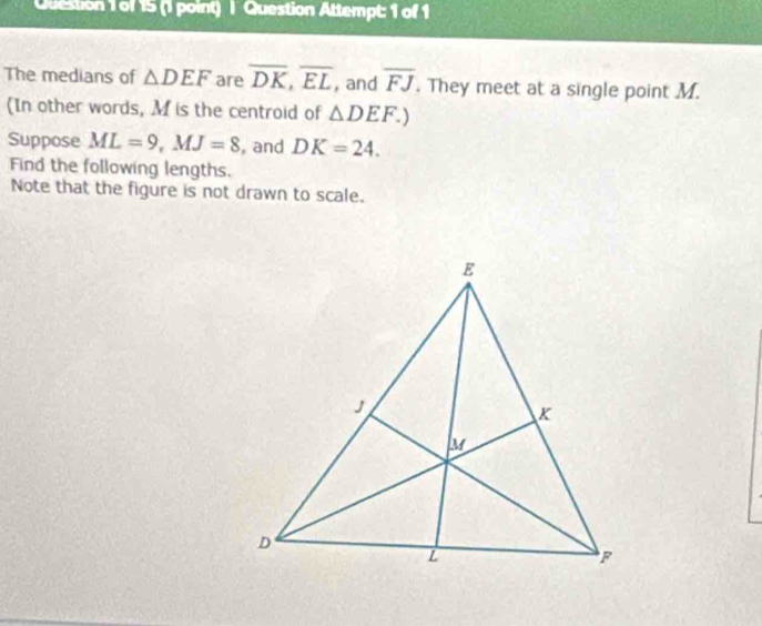 Question Attempt: 1 of 1 
The medians of △ DEF are overline DK, overline EL , and overline FJ. They meet at a single point M. 
(In other words, M is the centroid of △ DEF.) 
Suppose ML=9, MJ=8 , and DK=24. 
Find the following lengths. 
Note that the figure is not drawn to scale.