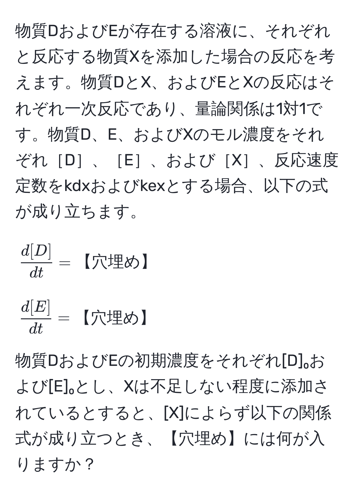 物質DおよびEが存在する溶液に、それぞれと反応する物質Xを添加した場合の反応を考えます。物質DとX、およびEとXの反応はそれぞれ一次反応であり、量論関係は1対1です。物質D、E、およびXのモル濃度をそれぞれ［D］、［E］、および［X］、反応速度定数をkdxおよびkexとする場合、以下の式が成り立ちます。

[
 d[D]/dt  = 【穴埋め】
]
[
 d[E]/dt  = 【穴埋め】
]

物質DおよびEの初期濃度をそれぞれ[D]₀および[E]₀とし、Xは不足しない程度に添加されているとすると、[X]によらず以下の関係式が成り立つとき、【穴埋め】には何が入りますか？