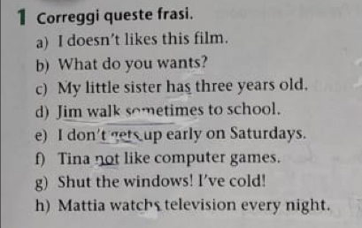 Correggi queste frasi. 
a) I doesn’t likes this film. 
b) What do you wants? 
c) My little sister has three years old. 
d) Jim walk sometimes to school. 
e) I don't gets up early on Saturdays. 
f) Tina not like computer games. 
g) Shut the windows! I’ve cold! 
h) Mattia watchs television every night.