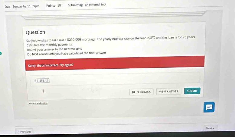 Due Sunday by 11.59pm Points 10 Submitting an external tool 
Question 
Sanjeep wishes to take out a $250,000 mortgage. The yearly interest rate on the loan is 5% and the loan is for 25 years. 
Calculate the monthly payments. 
Round your answer to the nearest cent. 
Do NOT round until you have calculated the final answer 
Sorry, that's incorrect. Try again?
1,461.45
FEEDBACK VIEW ANSWER SUBMIT 
Content attribution 
= 
* Previous Next +