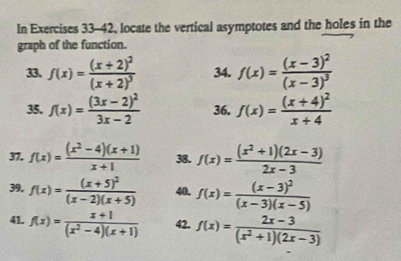 In Exercises 33-42 locate the vertical asymptotes and the holes in the 
graph of the function. 
33. f(x)=frac (x+2)^2(x+2)^3 34. f(x)=frac (x-3)^2(x-3)^3
35. f(x)=frac (3x-2)^23x-2 36. f(x)=frac (x+4)^2x+4
37. f(x)= ((x^2-4)(x+1))/x+1  38. f(x)= ((x^2+1)(2x-3))/2x-3 
39. f(x)=frac (x+5)^2(x-2)(x+5) 40. f(x)=frac (x-3)^2(x-3)(x-5)
41. f(x)= (x+1)/(x^2-4)(x+1)  42. f(x)= (2x-3)/(x^2+1)(2x-3) 