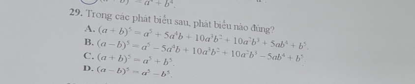 9)-a^1+b^4. 
29. Trong các phát biểu sau, phát biểu nào đúng? (a+b)^5=a^5+5a^4b+10a^3b^2+10a^2b^3+5ab^4+b^5. 
A.
B.
C. (a-b)^5=a^5-5a^4b+10a^3b^2+10a^2b^3-5ab^4+b^5. (a+b)^5=a^5+b^5.
D. (a-b)^5=a^5-b^5.