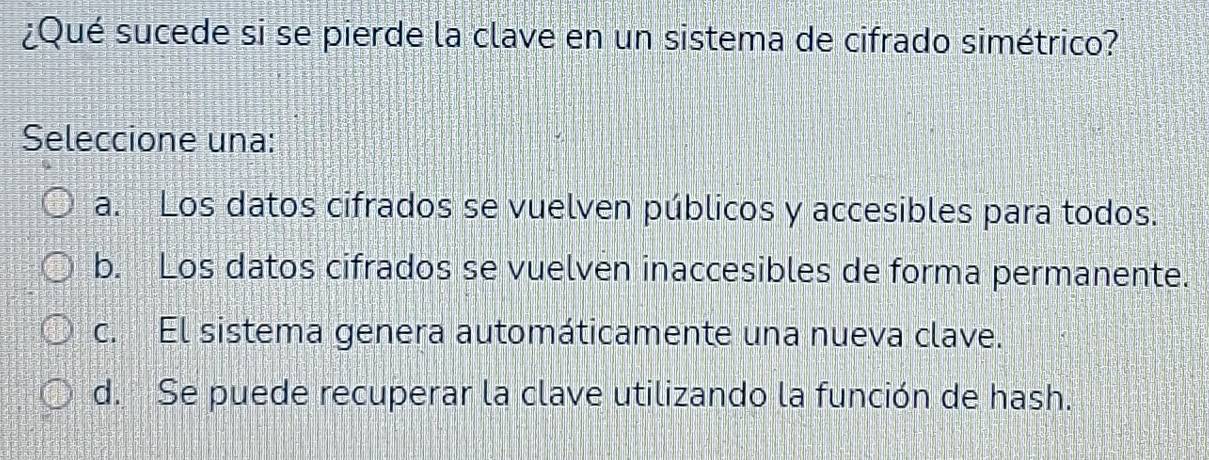 ¿Qué sucede si se pierde la clave en un sistema de cifrado simétrico?
Seleccione una:
a. Los datos cifrados se vuelven públicos y accesibles para todos.
b. Los datos cifrados se vuelven inaccesibles de forma permanente.
c. El sistema genera automáticamente una nueva clave.
d. Se puede recuperar la clave utilizando la función de hash.