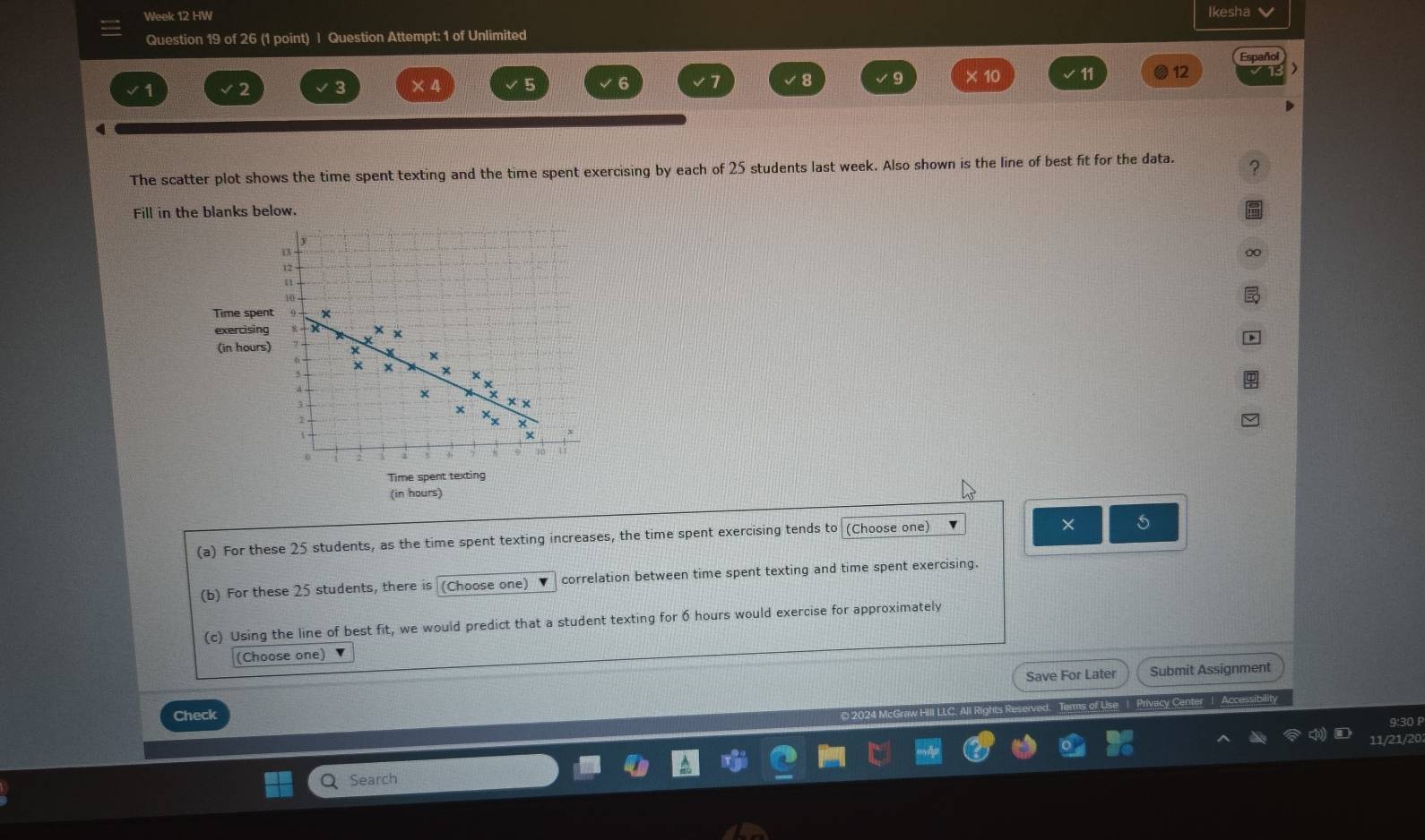 Week 12 HW Ikesha 
Question 19 of 26 (1 point) I Question Attempt: 1 of Unlimited
11 12
2 3
5 6
8
q 
The scatter plot shows the time spent texting and the time spent exercising by each of 25 students last week. Also shown is the line of best fit for the data. ? 
Fill in the blanks below. 
Time spe 
exercisin 
(in hour
Time spent texting 
(in hours) 
(a) For these 25 students, as the time spent texting increases, the time spent exercising tends to (Choose one) 
× 5 
(b) For these 25 students, there is (Choose one) correlation between time spent texting and time spent exercising. 
(c) Using the line of best fit, we would predict that a student texting for 6 hours would exercise for approximately 
(Choose one) 
Save For Later Submit Assignment 
Check 
Graw Hill LLC. All Rights Reserved. Terms of Use | Privacy Center | Accessibility 
9:30 P 
11/21/20 
Q Search