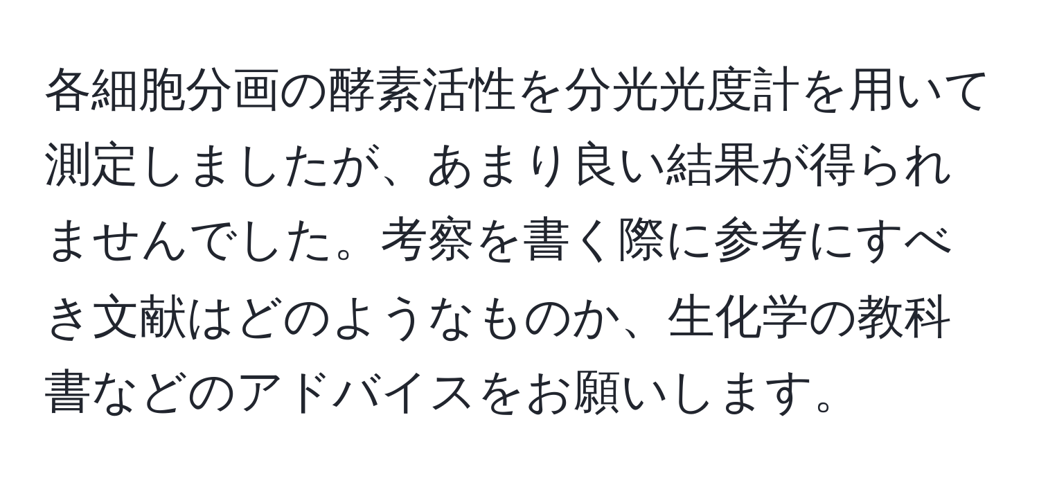 各細胞分画の酵素活性を分光光度計を用いて測定しましたが、あまり良い結果が得られませんでした。考察を書く際に参考にすべき文献はどのようなものか、生化学の教科書などのアドバイスをお願いします。