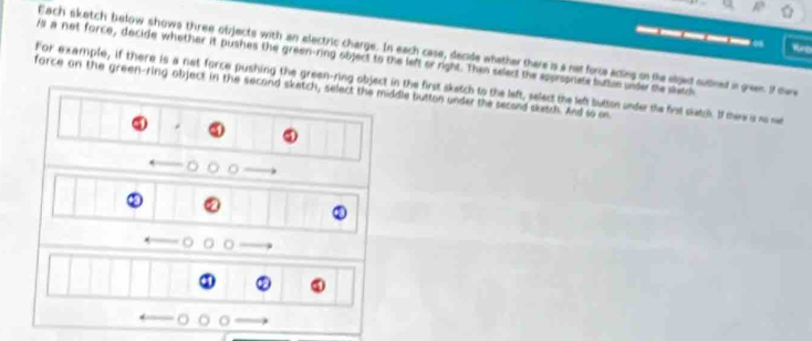 Each sketch below shows three objects with an electric charge. In each case, decide whether there is a not fore acting on the eljed sudined in green. If dere 
fs a net force, decide whother it pushes the green-ring object to the left or right. Then select the approprists buttle under the skatch 
For example, if there is a net force pushing the green-ring object in the first skatch to the left, select the left button under the first slatch. If there is no net 
force on the green-ring object in the second sketch, select the middle button under the second sketch. And so on 
* 
③
