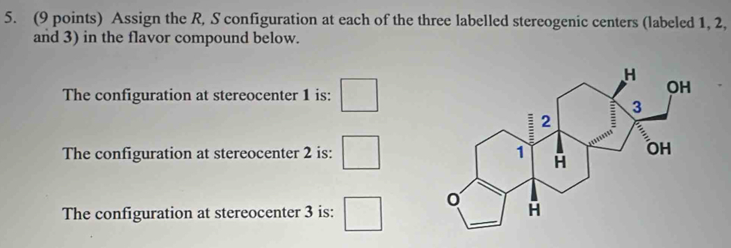 Assign the R, S configuration at each of the three labelled stereogenic centers (labeled 1, 2, 
and 3) in the flavor compound below. 
The configuration at stereocenter 1 is: □ 
The configuration at stereocenter 2 is: □ 
The configuration at stereocenter 3 is: □