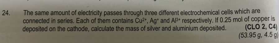 The same amount of electricity passes through three different electrochemical cells which are 
connected in series. Each of them contains Cu^(2+), Ag^+ and Al^(3+) respectively. If 0.25 mol of copper is 
deposited on the cathode, calculate the mass of silver and aluminium deposited. (CLO 2, C4)
(53.95 g, 4.5 g)