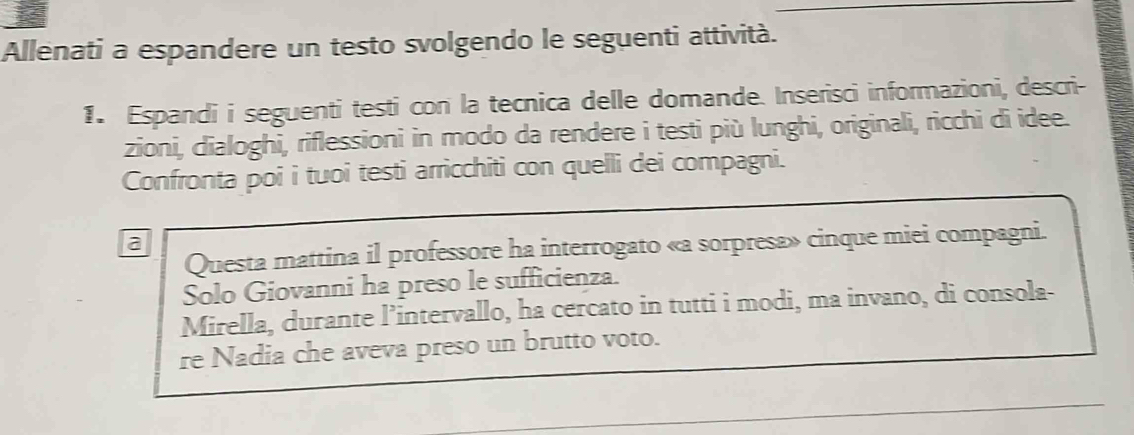 Allenati a espandere un testo svolgendo le seguenti attività. 
1. Espandi i seguenti testi con la tecnica delle domande. Inserisci informazioni, descri- 
zioni, dialoghi, riflessioni in modo da rendere i testi più lunghi, originali, ricchi di idee. 
Confronta poi i tuoi testi arricchiti con quelli dei compagni. 
a 
Questa mattina il professore ha interrogato «a sorpresa» cinque miei compagni. 
Solo Giovanni ha preso le sufficienza. 
Mirella, durante l’intervallo, ha cercato in tutti i modi, ma invano, di consola- 
re Nadia che aveva preso un brutto voto.