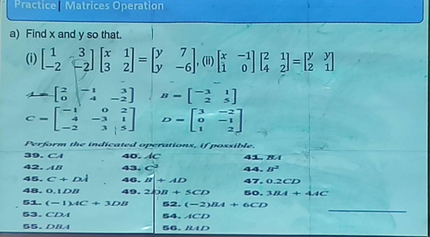 Practice| Matrices Operation 
a) Find x and y so that. 
(i) beginbmatrix 1&3 -2&-2endbmatrix beginbmatrix x&1 3&2endbmatrix =beginbmatrix y&7 y&-6endbmatrix , (ii) beginbmatrix x&-1 1&0endbmatrix beginbmatrix 2&1 4&2endbmatrix =beginbmatrix y&y 2&1endbmatrix
L=beginbmatrix 2&-1&3 0&4&-2endbmatrix B=beginbmatrix -3&1 2&5endbmatrix
C=beginbmatrix -1&0&2 4&-3&1 -2&3&5endbmatrix D=beginbmatrix 3&-2 0&-1 1&2endbmatrix
Perform the indicated operations, if possible. 
39. C 40. AC 41. 84
42. AB 43. C^2 44. B^2
45. C+DA 46. B+AD 47. 0.2CD
48. 0.1DB 49. 2bB+5CD 50. 3BA+4AC
_ 
51. (-1)AC+3DB 52. (-2)BA+6CD
53. ( ^circ DA 54. ACD
55. DBA 56. BAD