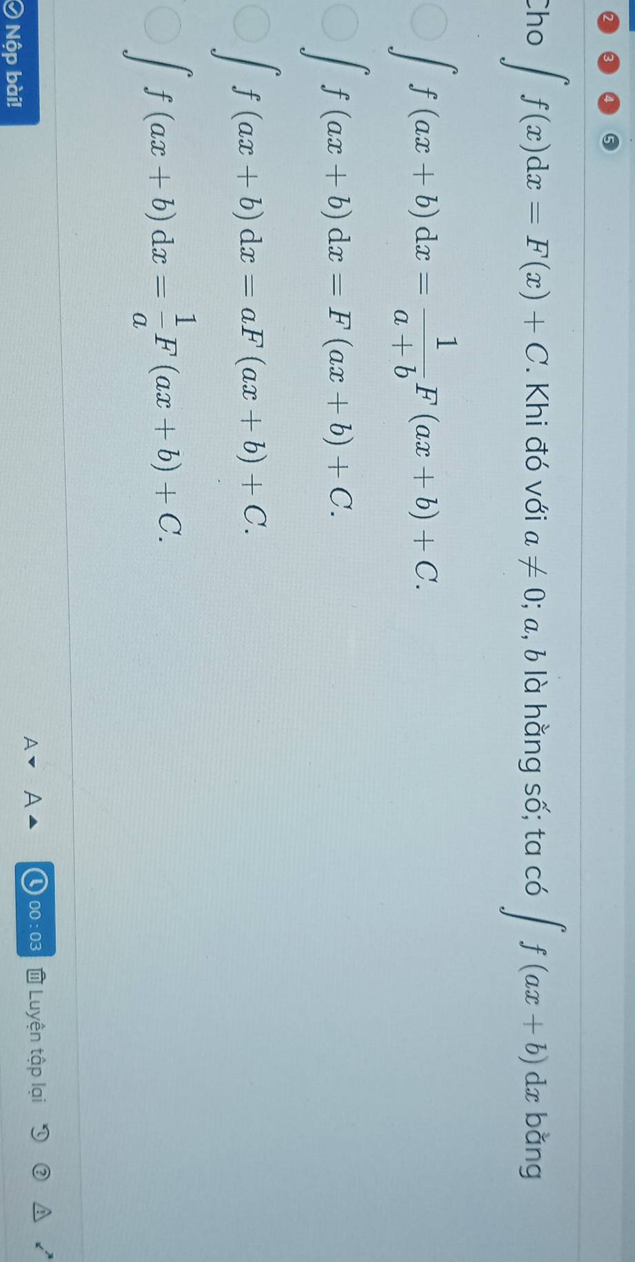 Cho ∈t f(x)dx=F(x)+C. Khi đó với a!= 0; a, b là hằng số; ta có ∈t f(ax+b)dx bǎng
∈t f(ax+b)dx= 1/a+b F(ax+b)+C.
∈t f(ax+b)dx=F(ax+b)+C.
∈t f(ax+b)dx=aF(ax+b)+C.
∈t f(ax+b)dx= 1/a F(ax+b)+C. 
0:03 Luyện tập lại
I ) Nộp bài!