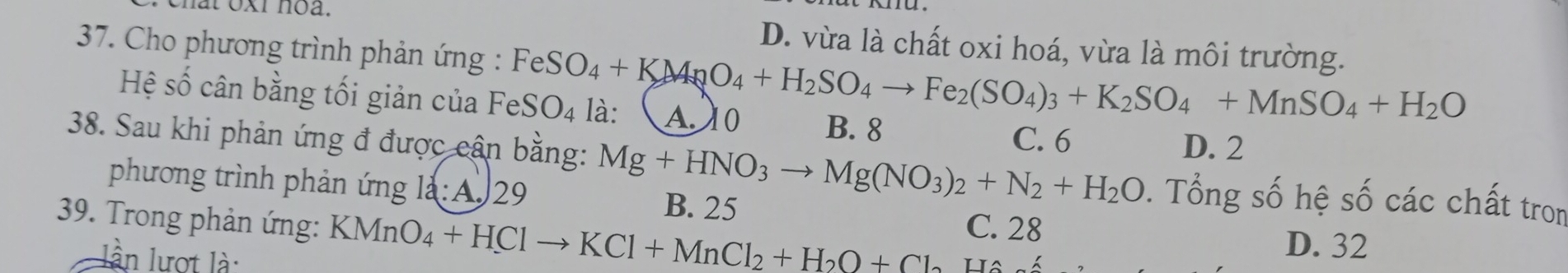 D. vừa là chất oxi hoá, vừa là môi trường.
* 37. Cho phương trình phản ứng : FeSO_4+KMnO_4+H_2SO_4to Fe_2(SO_4)_3+K_2SO_4+MnSO_4+H_2O là: A. 10 B. 8
Hệ số cân bằng tối giản của FeSO_4
C. 6 D. 2
38. Sau khi phản ứng đ được cận bằng: Mg+HNO_3to Mg(NO_3)_2+N_2+H_2O 0. Tổng số hệ số các chất tron
phương trình phản ứng là: A 29 B. 25 C. 28
39. Trong phản ứng: KMnO_4+HClto KCl+MnCl_2+H_2O+Cl_2 Ha
lần lượt là:
D. 32