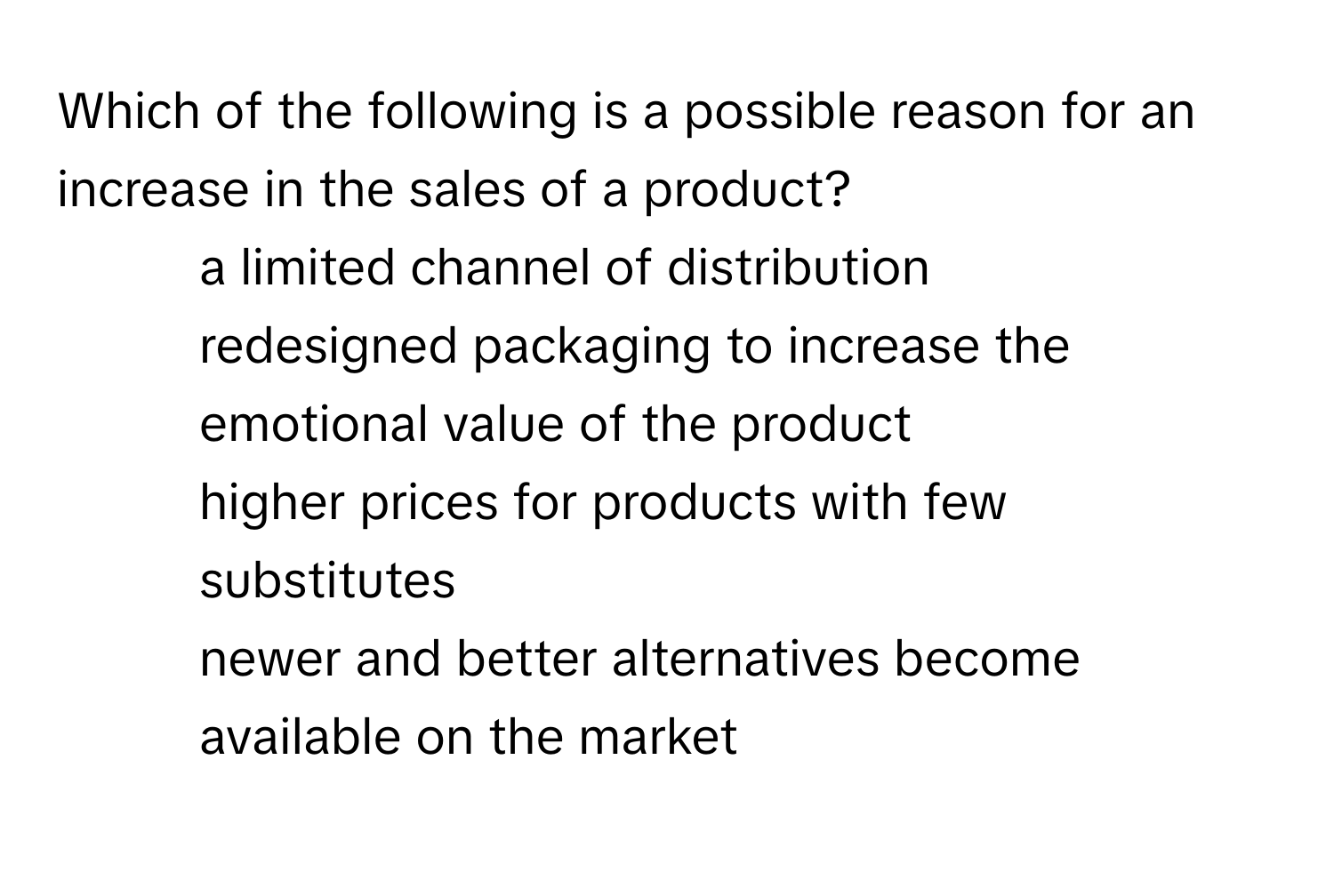 Which of the following is a possible reason for an increase in the sales of a product?

1) a limited channel of distribution 
2) redesigned packaging to increase the emotional value of the product 
3) higher prices for products with few substitutes 
4) newer and better alternatives become available on the market