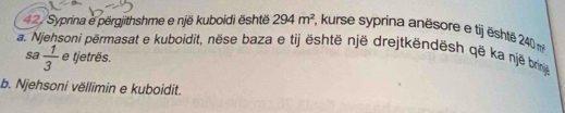 42/Syprina e përgjithshme e një kuboidi është 294m^2 , kurse syprina anësore e tij ështe 240 m
a. soni përmasat e kuboidit, nëse baza e tij është një drejtkëndësh që ka një brin 
sa  1/3  e tjetrës. 
b. Njehsoni vëllimin e kuboidit.