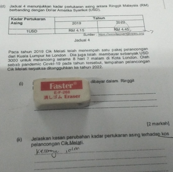 Jadual 4 menunjukkan kadar pertukaran asing antara Ringgit Malaysia (RM) 
berbanding dengan Doliar Amerika Syarikat (USD). 
Jadual 4 
Pada tahun 2019 Cik Melati telah menempah satu pakej pelancongan 
dari Kuala Lumpur ke London . Dia juga telah membayar sebanyak USD
3000 untuk melancong selama 8 hari 7 malam di Kota London. Oleh 
sebab pandemic Covid- 19 pada tahun tersebut, tempahan pelancongan 
Cik Melati terpaksa ditangguhkan ke tahun 2022. 
(i) Faster°
dibayar dalam Ringgit 
E-F -268
_ 
しゴム Eraser 
_ 
_ 
[2 markah] 
(ii) Jelaskan kesan perubahan kadar pertukaran asing terhadap kos 
_ 
pelancongan Cik Melati. 
_ 
_ 
_