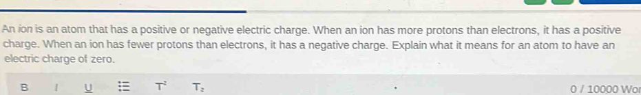 An ion is an atom that has a positive or negative electric charge. When an ion has more protons than electrons, it has a positive 
charge. When an ion has fewer protons than electrons, it has a negative charge. Explain what it means for an atom to have an 
electric charge of zero. 
B | U T_2 0 / 10000 Wo