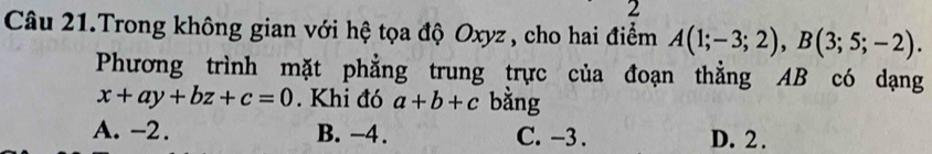 Câu 21.Trong không gian với hệ tọa độ Oxyz, cho hai điểm A(1;-3;2), B(3;5;-2). 
Phương trình mặt phẳng trung trực của đoạn thằng AB có dạng
x+ay+bz+c=0. Khi đó a+b+c bằng
A. -2. B. -4. C. −3. D. 2.