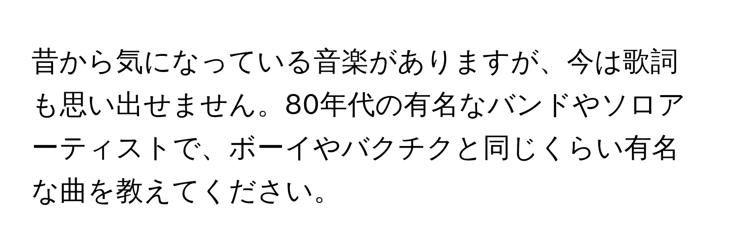 昔から気になっている音楽がありますが、今は歌詞も思い出せません。80年代の有名なバンドやソロアーティストで、ボーイやバクチクと同じくらい有名な曲を教えてください。