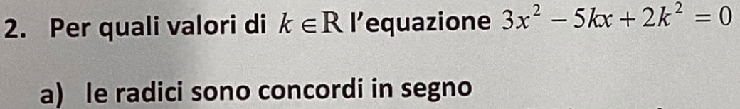 Per quali valori di k∈ R l’equazione 3x^2-5kx+2k^2=0
a) le radici sono concordi in segno