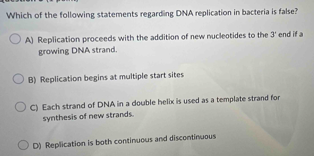 Which of the following statements regarding DNA replication in bacteria is false?
A) Replication proceeds with the addition of new nucleotides to the 3' end if a
growing DNA strand.
B) Replication begins at multiple start sites
C) Each strand of DNA in a double helix is used as a template strand for
synthesis of new strands.
D) Replication is both continuous and discontinuous