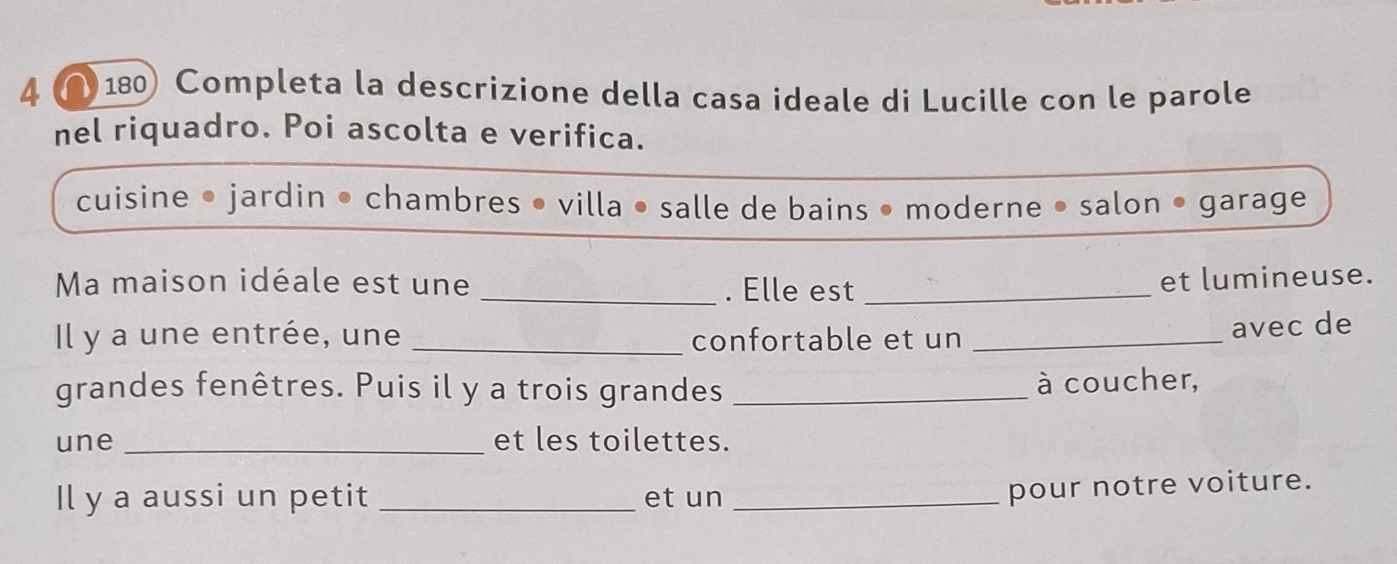 4 (180) Completa la descrizione della casa ideale di Lucille con le parole 
nel riquadro. Poi ascolta e verifica. 
cuisine • jardin • chambres • villa • salle de bains • moderne • salon • garage 
Ma maison idéale est une _. Elle est_ 
et lumineuse. 
Il y a une entrée, une _confortable et un_ 
avec de 
grandes fenêtres. Puis il y a trois grandes _à coucher, 
une _et les toilettes. 
Il y a aussi un petit _et un_ 
pour notre voiture.