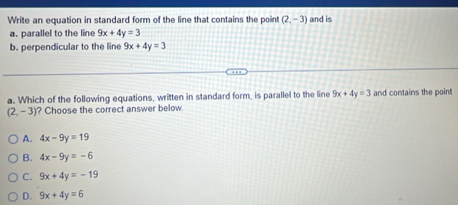 Write an equation in standard form of the line that contains the point (2,-3) and is
a. parallel to the line 9x+4y=3
b. perpendicular to the line 9x+4y=3
a. Which of the following equations, written in standard form, is parallel to the line 9x+4y=3 and contains the point
(2,-3) ? Choose the correct answer below.
A. 4x-9y=19
B. 4x-9y=-6
C. 9x+4y=-19
D. 9x+4y=6