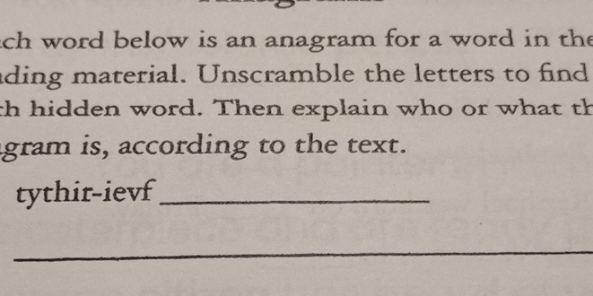 ach word below is an anagram for a word in the 
ading material. Unscramble the letters to find 
th hidden word. Then explain who or what th 
agram is, according to the text. 
tythir-ievf_ 
_