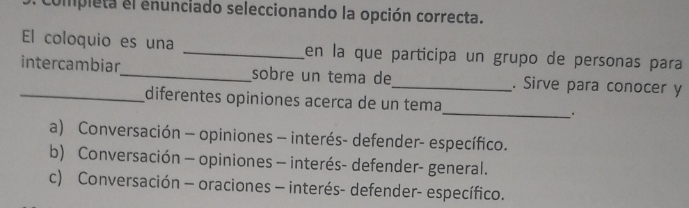 compieta el enunciado seleccionando la opción correcta.
El coloquio es una _en la que participa un grupo de personas para
intercambiar_ sobre un tema de_ . Sirve para conocer y
_
diferentes opiniones acerca de un tema
.
a) Conversación - opiniones - interés- defender- específico.
b) Conversación - opiniones - interés- defender- general.
c) Conversación - oraciones - interés- defender- específico.