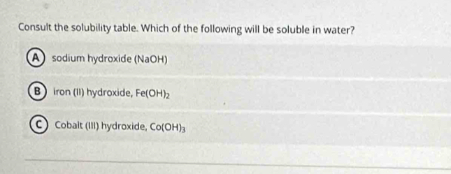 Consult the solubility table. Which of the following will be soluble in water?
A) sodium hydroxide (NaOH)
B) iron (II) hydroxide, Fe(OH)_2
C Cobalt (III) hydroxide, Co(OH)_3