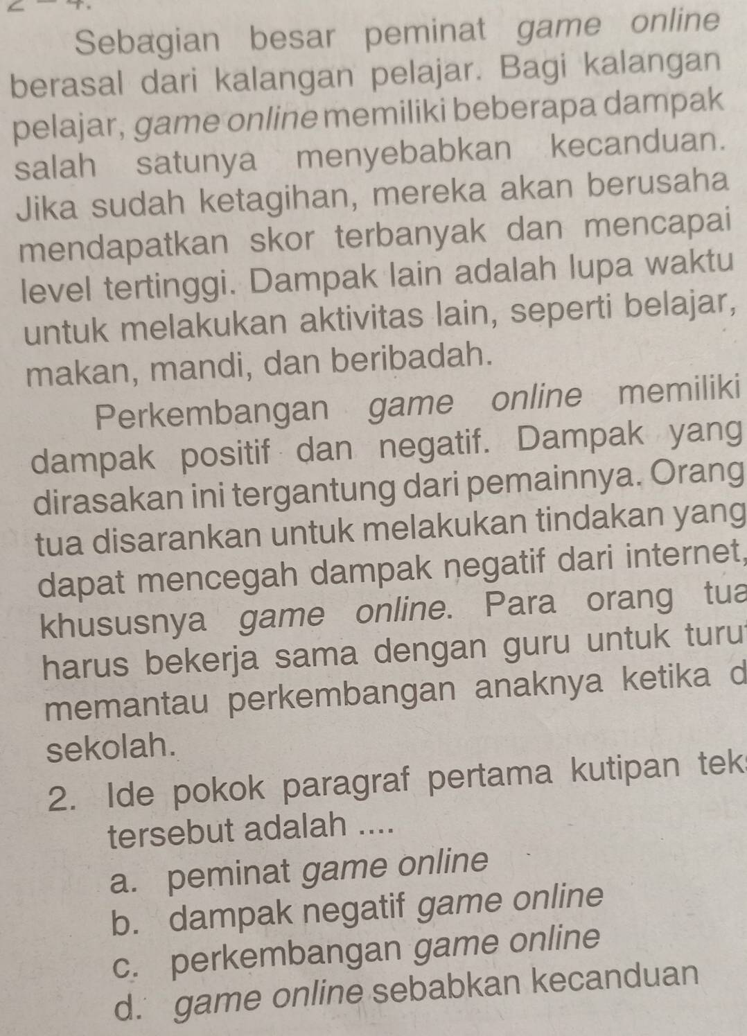 Sebagian besar peminat game online
berasal dari kalangan pelajar. Bagi kalangan
pelajar, game online memiliki beberapa dampak
salah satunya menyebabkan kecanduan.
Jika sudah ketagihan, mereka akan berusaha
mendapatkan skor terbanyak dan mencapai
level tertinggi. Dampak lain adalah lupa waktu
untuk melakukan aktivitas lain, seperti belajar,
makan, mandi, dan beribadah.
Perkembangan game online memiliki
dampak positif dan negatif. Dampak yang
dirasakan ini tergantung dari pemainnya. Orang
tua disarankan untuk melakukan tindakan yang
dapat mencegah dampak negatif dari internet,
khususnya game online. Para orang tua
harus bekerja sama dengan guru untuk turut
memantau perkembangan anaknya ketika d
sekolah.
2. Ide pokok paragraf pertama kutipan tek
tersebut adalah ....
a. peminat game online
b. dampak negatif game online
c. perkembangan game online
d. game online sebabkan kecanduan