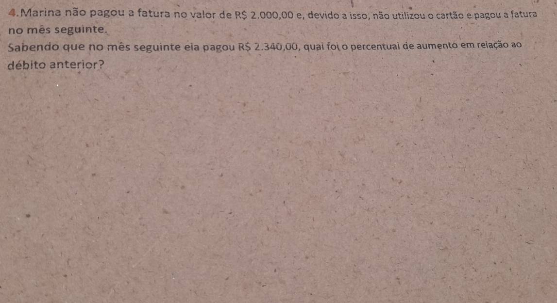 Marina não pagou a fatura no valor de R$ 2.000,00 e, devido a isso, não utilizou o cartão e pagou a fatura 
no mês seguinte. 
Sabendo que no mês seguinte ela pagou R$ 2.340,00, quai foi o percentuai de aumento em relação ao 
débito anterior?