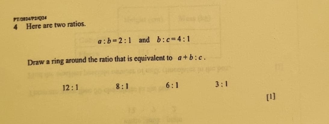 PT/2024/P2/Q24
4 Here are two ratios.
a:b=2:1 and b:c=4:1
Draw a ring around the ratio that is equivalent to a+b:c.
12:1
8:1
6:1
3:1
[1]