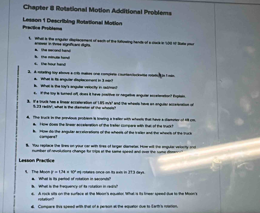 Chapter 8 Rotational Motion Additional Problems 
Lesson 1 Describing Rotational Motion 
Practice Problems 
1. What is the angular displacement of each of the following hands of a clock in 1.00 k? State your 
answer in three significant digits. 
the second hand 
b. the minute hand 
c. the hour hand 
2. A rotating toy above a crib makes one complete counterclockwise rotation in 1 min. 
a. What is its angular displacement in 3 min? 
b. What is the toy's angular velocity in rad/min? 
c. If the toy is turned off, does it have positive or negative angular acceleration? Explain. 
3. If a truck has a linear acceleration of 1.85m/s^2 and the wheels have an angular acceleration of
5.23rad/s^2 , what is the diameter of the wheels? 
4. The truck in the previous problem is towing a trailer with wheels that have a diameter of 48 cm. 
. How does the linear acceleration of the trailer compare with that of the truck? 
b. How do the angular accelerations of the wheels of the trailer and the wheels of the truck 
compare? 
5. You replace the tires on your car with tires of larger diameter. How will the angular velocity and 
number of revolutions change for trips at the same speed and over the same distance" 
Lesson Practice 
1. The Moon (r=1.74* 10^5m) rotates once on its axis in 27.3 days. 
a. What is its period of rotation in seconds? 
b. What is the frequency of its rotation in rad/s? 
c. A rock sits on the surface at the Moon's equator. What is its linear speed due to the Moon's 
rotation? 
d. Compare this speed with that of a person at the equator due to Earth's rotation.