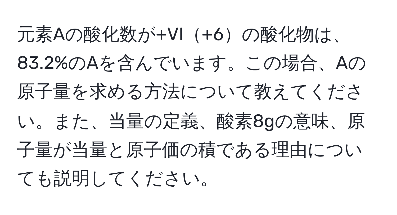 元素Aの酸化数が+VI+6の酸化物は、83.2%のAを含んでいます。この場合、Aの原子量を求める方法について教えてください。また、当量の定義、酸素8gの意味、原子量が当量と原子価の積である理由についても説明してください。