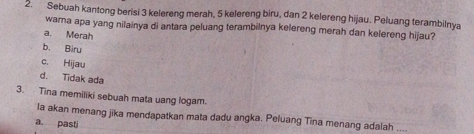 Sebuah kantong berisi 3 kelereng merah, 5 kelereng biru, dan 2 kelereng hijau. Peluang terambilnya
warna apa yang nilainya di antara peluang terambilnya kelereng merah dan kelereng hijau?
a. Merah
b. Biru
c. Hijau
d. Tidak ada
3. Tina memiliki sebuah mata uang logam.
Ia akan menang jika mendapatkan mata dadu angka. Peluang Tina menang adalah ....
a. pasti