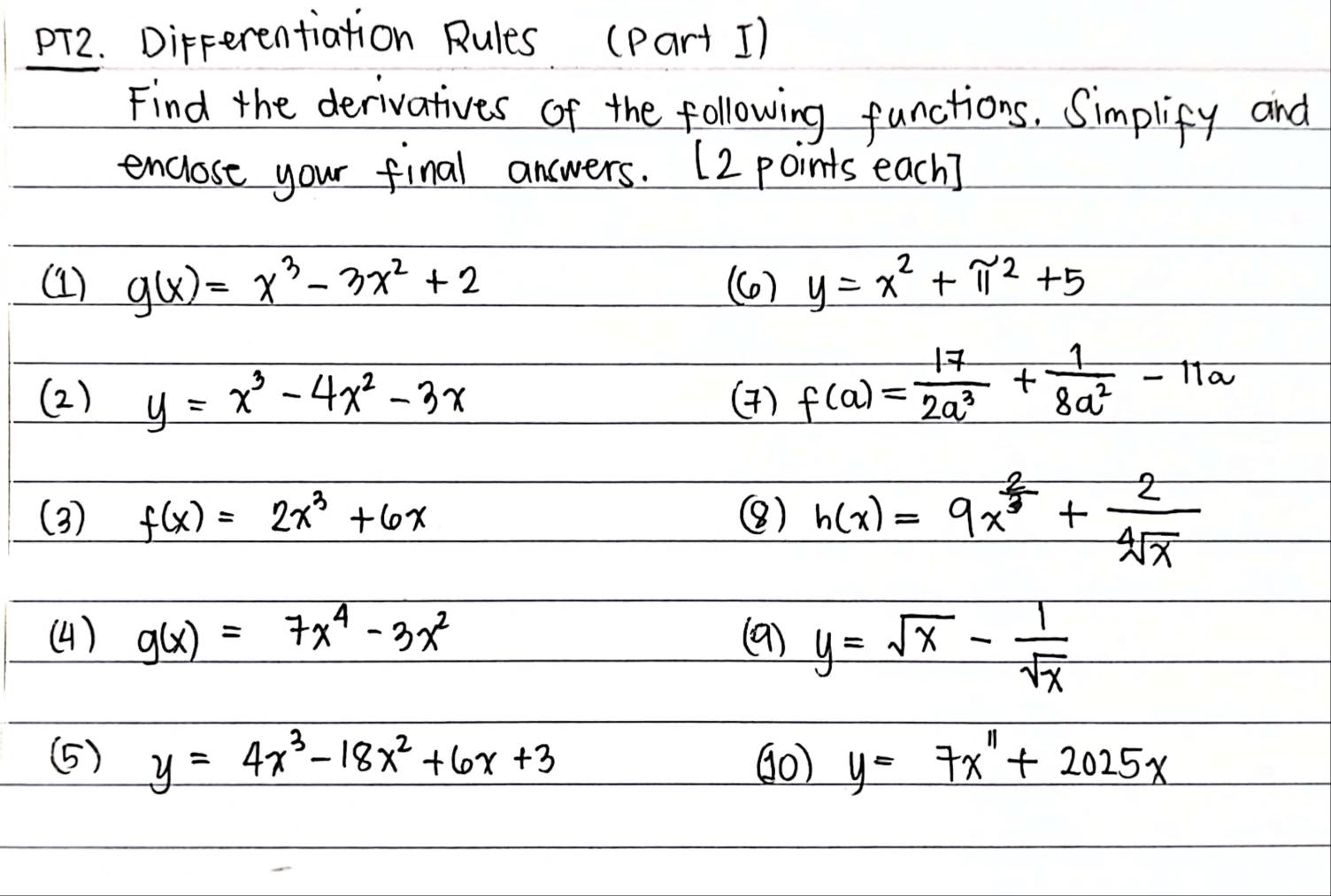 pT2. DirFerentiation Rules (Part 1) 
Find the derivatives of the following functions. Simplify and 
enclose your final answers. (2 points each) 
(1) g(x)=x^3-3x^2+2 (C) y=x^2+π^2+5
(2) y=x^3-4x^2-3x (4) f(a)= 17/2a^3 + 1/8a^2 -11a
(3) f(x)=2x^3+6x () h(x)=9x^(frac 2)3+ 2/sqrt[4](x) 
(4) g(x)=7x^4-3x^2 (9) y=sqrt(x)- 1/sqrt(x) 
(5) y=4x^3-18x^2+6x+3 (0) y=7x^n+2025x