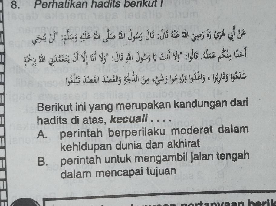 Perhatikan hadits berikut !
j g e t Jo n Js Ji : Jé i u s f s
yhy thn gaess Sf Sf of S;" :Jis Sn Jtz b &f I;" : Ys tz Ki Gsf
Berikut ini yang merupakan kandungan dari
hadits di atas, kecuali . . . .
A. perintah berperilaku moderat dalam
kehidupan dunia dan akhirat
B. perintah untuk mengambil jalan tengah
dalam mencapai tujuan