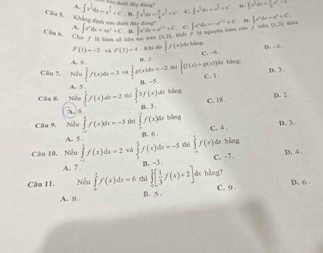 1hào đưới đây đùng?
A.
Câu 5. ∈t x^(frac 1)3dx=x^(frac 4)3+C . B. ∈t x^(frac 1)2dx= 3/4 x^(frac 3)2+C C ∈t x^(frac 1)2dx=x^(frac 1)2+C D. ∈t x^3dx= 1/2 x^2+C
Khẳng định nào dưới đây đùng?
A. . C. ∈t e^xdx=-e^(x+1)+C. D. ∈t e^xdx=e^x+C. (1,2) tháa
Câu 6, Cho / là hàm số liên tục trên ∈t e^xdx=xe^x+C. B. ∈t e^xdx=e^(x+a)+C [1;2]. Biết F
là nguyên hàm cùa ƒ trên
F(1)=-2 và F(2)=4. Khi đó ∈tlimits f(x) dr bằng. D. -2
A. 6 .
B. 2 C, -6.
Câu 7. Nếu ∈tlimits _2^(3f(x)dx=3 và ∈tlimits _0^1g(x)dx=-2 shì ∈tlimits _0^1[f(x)+g(x)]dx *  bằng
B. -5 C. 1. D. 3 .
A. 5 .
Câu 8. Nếu ∈t f(x)dx=2 thì j3f(x) dx bàng
B. 3 C. 18 D. 2 .
λ. 6
Câu 9. Nếu ∈tlimits _0^1f(x)dx=-3 thì ∈tlimits _5^(-1)f(x)dx bằng
B. 6 . C. 4 . D. 3.
A. 5.
Câu 10. Nếu ∈tlimits _(-1)^2f(x)dx=2 và ∈tlimits _2^3f(x)dx=-5 thì ∈tlimits _(-1)^1f(x) dr bằng
A. 7 . C. -7 . D. 4 .
B. ~3 .
Câu 11. Nếu ∈tlimits _0^1f(x)dx=6 thì ∈tlimits _0^1[frac 1)3f(x)+2] dx bằng?
D. 6
A. 8 . B. 5 . C. 9