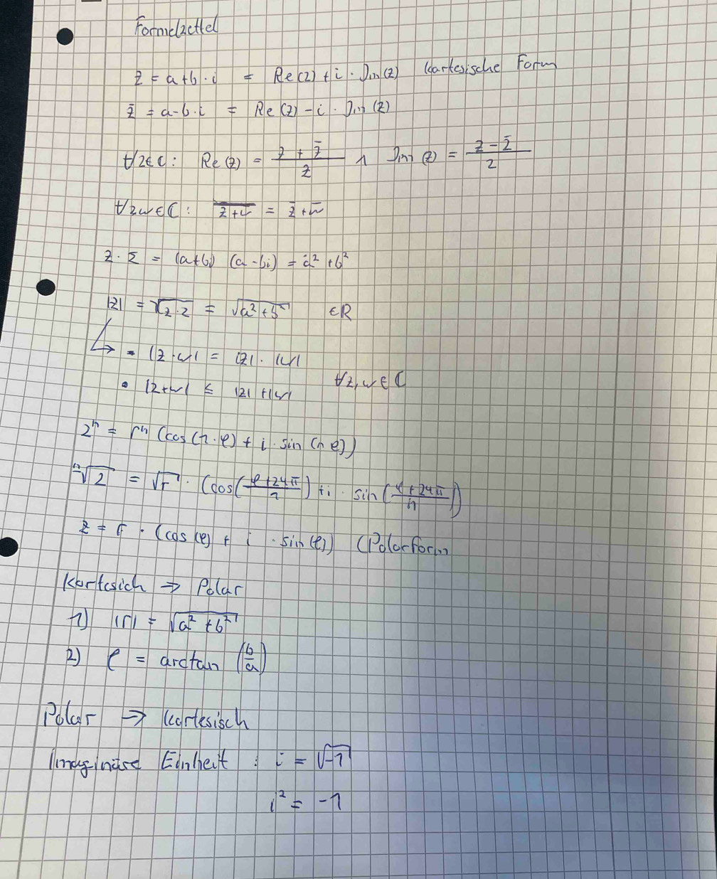 Formclactiel
z=a+b· i=Re(2)+i· j,(2) (eartes sche Form
overline z=a-b· i=Re(z)-i· Iin(z)
ti2ec: Re(z)=frac z+overline zzwedge sin (z)=frac z-overline z2
tewEC: overline E+C=overline z+overline w
z· overline z=(a+6i)(a-bi)=a^2+b^2
|z|=sqrt(a^2+b^2)=sqrt(a^2+b^2) ER
Leftrightarrow -12· 4|=|z|· |w|
12+w1≤ 121+1w1 Vz vec
2^n=r^n(cos (n· varphi )+i· sin (ne))
sqrt[n](2)=sqrt(r)· (cos ( (varphi +24π )/7 )+i· sin ( (alpha +24π )/n ))
z=6· (cos (varphi )+i· sin (varphi ))(1°orfori
Kortesich→ Polar
|r|=sqrt(a^2+6^2)
() C=arctan ( b/a )
Polar (cortesisch 
linag nace Einheit i=sqrt(-1)
i^2=-1