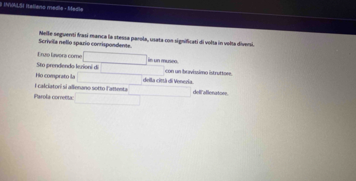 INVALSI Italiano medie - Medle 
Nelle seguenti frasi manca la stessa parola, usata con significati di volta in volta diversi. 
Scrivila nello spazio corrispondente. 
Enzo lavora come □ 1114 museo. 
Sto prendendo lezioni di □ con un bravissimo istruttore. 
Ho comprato la □ della città di Venezia. 
I calciatori si allenano sotto l'attenta □ □ dell'allenatore. 
Parola corretta: □