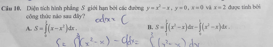 Diện tích hình phẳng S giới hạn bởi các đường y=x^2-x, y=0, x=0 và x=2 được tính bởi
công thức nào sau đây?
A. S=∈tlimits _0^(2(x-x^2))dx. S=∈tlimits _1^(2(x^2)-x)dx-∈tlimits _0^(1(x^2)-x)dx. 
B.