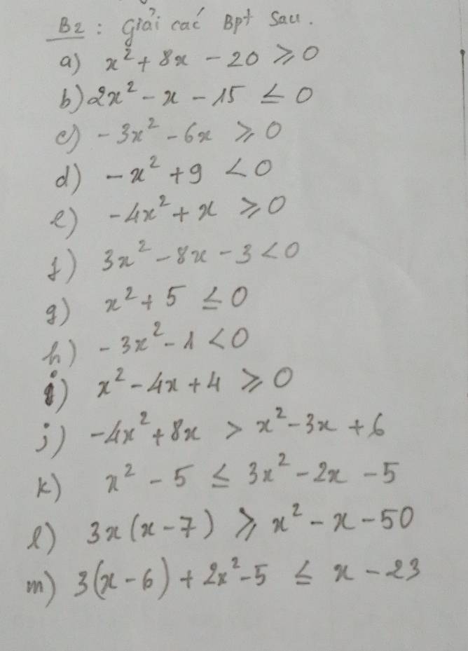 B2: giai cai Bpt Sau. 
as x^2+8x-20≥slant 0
b) 2x^2-x-15≤ 0
() -3x^2-6x≥slant 0
d -x^2+9<0</tex> 
e) -4x^2+x≥slant 0
) 3x^2-8x-3<0</tex> 
g) x^2+5≤ 0
-3x^2-1<0</tex> 
④) x^2-4x+4≥slant 0
j) -4x^2+8x>x^2-3x+6
k) x^2-5≤ 3x^2-2x-5
) 3x(x-7)≥slant x^2-x-50
( ) 3(x-6)+2x^2-5≤ x-23