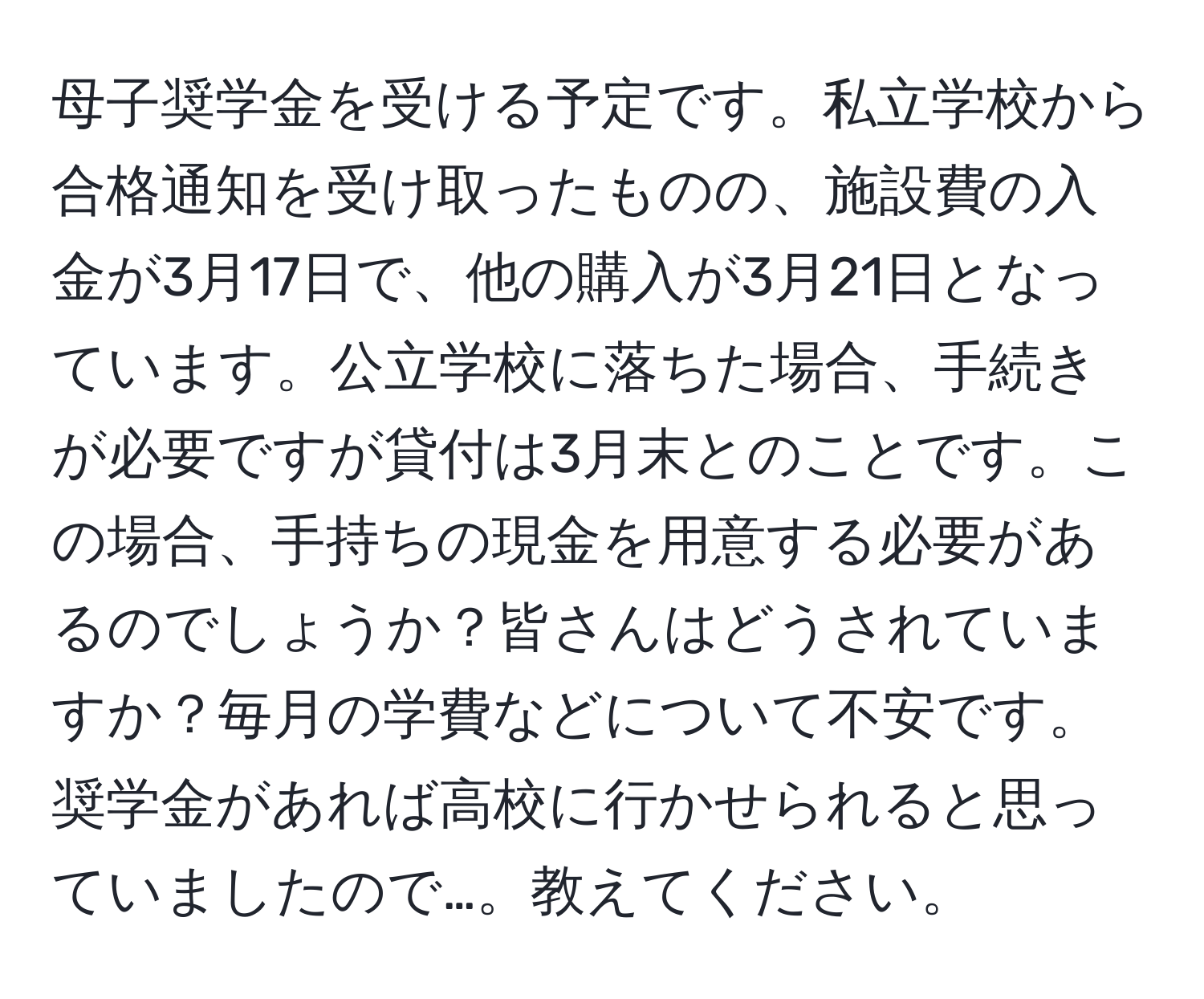 母子奨学金を受ける予定です。私立学校から合格通知を受け取ったものの、施設費の入金が3月17日で、他の購入が3月21日となっています。公立学校に落ちた場合、手続きが必要ですが貸付は3月末とのことです。この場合、手持ちの現金を用意する必要があるのでしょうか？皆さんはどうされていますか？毎月の学費などについて不安です。奨学金があれば高校に行かせられると思っていましたので…。教えてください。