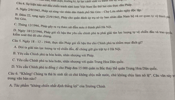 dăn, toàn diện, trường ki, tư lực cánh sinh và tranh thủ c
Câu 4. Sự kiện nào mở đầu chiến tranh xâm lược Việt Nam lần thứ hai của thực dân Pháp.
A. Ngày 2/9/1945, Phập xá súng vào nhân dân thành phố Sải Gòn - Chợ Lớn nhân ngày độc lập.
Đ, Đềm 22, rạng ngày 23/9 /1945, Pháp cho quân đánh úp trụ sở ủy ban nhân dân Nam bộ và cơ quan tự vệ thành phá
Sải Gòn.
C. Tháng 12/1946, Pháp gây ra vụ thảm sát đẫm máu ở thành phố Hà Nội.
D. Ngày 18/12/1946, Pháp gửi tối hậu thư yêu cầu chính phủ ta phải giải tán lực lượng tự vệ chiến đầu và trao quyền
kiểm soát thủ đô cho chúng.
Câu 5. Ngày 18 - 12 - 1946, thực dân Pháp gửi tối hậu thư cho Chính phủ ta nhằm mục địch gì?
A. Đòi ta giải tán lực lượng tự vệ chiến đầu, để chúng giữ gin trật tự ở Hà Nội.
B. Yêu cầu Chính phủ ta hòa hoãn, nhân nhượng với Pháp.
C. Yêu cầu Chính phủ ta hòa hoãn, nhân nhượng với quân Trung Hoa Dân quốc.
D. Yêu cầu Chính phủ ta đồng ý cho Pháp đưa 15 000 quân ra Bắc thay thế quân Trung Hoa Dân quốc.
Câu 6. “Không! Chúng ta thả hi sinh tắt cả chứ không chịu mắt nước, chứ không chịu làm nô lệ”. Câu văn này trì
trong văn bản nào?
A. Tác phẩm “kháng chiến nhất định thắng lợi” của Trường Chinh