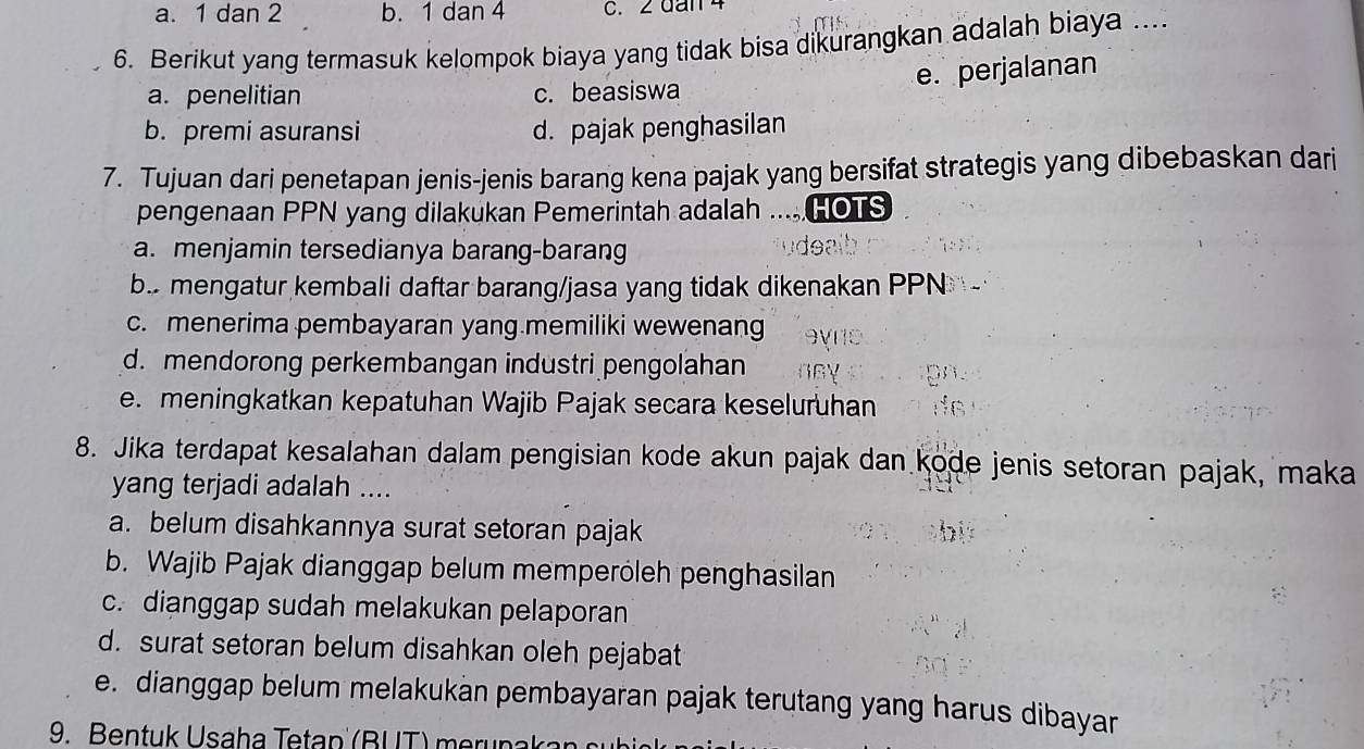 a. 1 dan 2 b. 1 dan 4 c. 2 dan 4
6. Berikut yang termasuk kelompok biaya yang tidak bisa dikurangkan adalah biaya ....
e. perjalanan
a. penelitian c. beasiswa
b. premi asuransi d. pajak penghasilan
7. Tujuan dari penetapan jenis-jenis barang kena pajak yang bersifat strategis yang dibebaskan dari
pengenaan PPN yang dilakukan Pemerintah adalah .....HOTS
a. menjamin tersedianya barang-barang ude al
b. mengatur kembali daftar barang/jasa yang tidak dikenakan PPN
c. menerima pembayaran yang memiliki wewenang
d. mendorong perkembangan industri pengolahan
e. meningkatkan kepatuhan Wajib Pajak secara keseluruhan 
8. Jika terdapat kesalahan dalam pengisian kode akun pajak dan kode jenis setoran pajak, maka
yang terjadi adalah ....
a. belum disahkannya surat setoran pajak
b. Wajib Pajak dianggap belum memperöleh penghasilan
c. dianggap sudah melakukan pelaporan
d. surat setoran belum disahkan oleh pejabat
e. dianggap belum melakukan pembayaran pajak terutang yang harus dibayar
9. Bentuk Usaha Tetap (BUT) merunakan