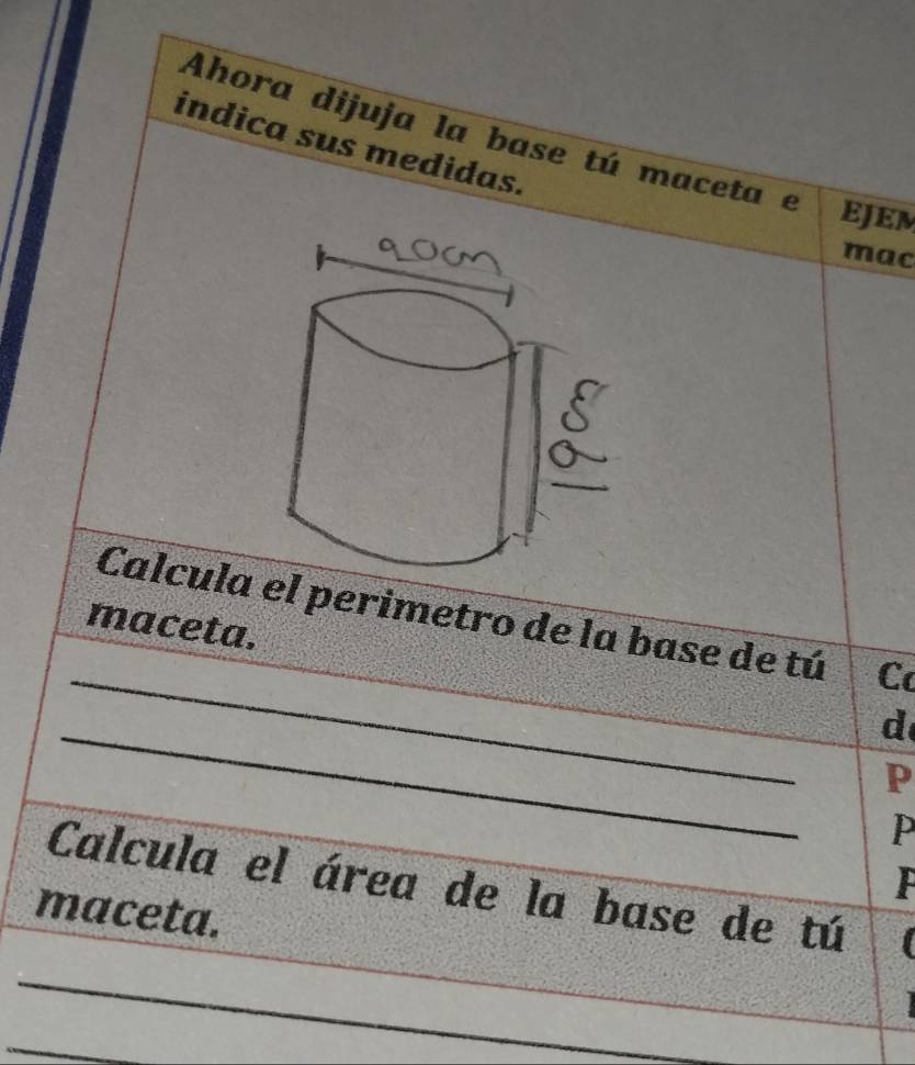 Ahora dijuja la base tú maceta e EJEM 
indica sus medidas. 
mac 
_ 
Calcula el perimetro de la base de tú C 
maceta. 
_ 
d 
P 
P 
Calcula el área de la base de tú I 
maceta. 
_ 
_