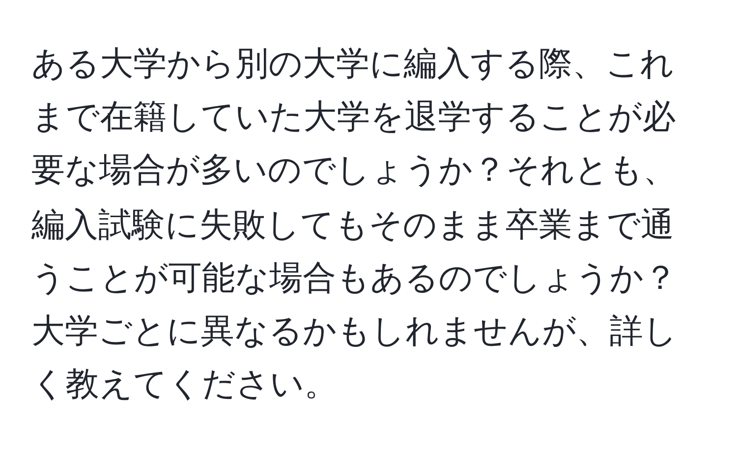 ある大学から別の大学に編入する際、これまで在籍していた大学を退学することが必要な場合が多いのでしょうか？それとも、編入試験に失敗してもそのまま卒業まで通うことが可能な場合もあるのでしょうか？大学ごとに異なるかもしれませんが、詳しく教えてください。