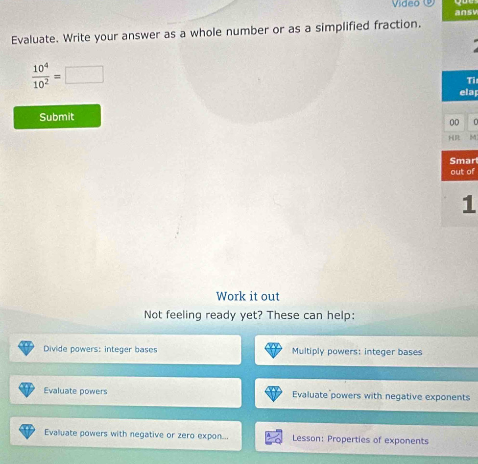 Video 
ansv 
Evaluate. Write your answer as a whole number or as a simplified fraction.
 10^4/10^2 =□
Ti 
ap 
Submit 
0 
M 
rt 
of 
1 
Work it out 
Not feeling ready yet? These can help: 
Divide powers: integer bases Multiply powers: integer bases 
Evaluate powers Evaluate powers with negative exponents 
Evaluate powers with negative or zero expon... Lesson: Properties of exponents